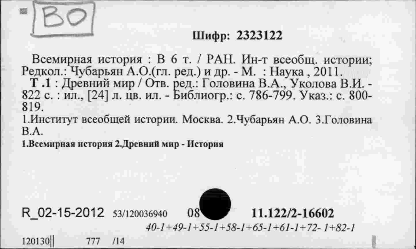 ﻿Шифр: 2323122
Всемирная история : В 6 т. / РАН. Ин-т всеобщ, истории; Редкол.: Чубарьян А.О.(гл. ред.) и др. - М. : Наука ,2011.
Т .1 : Древний мир / Отв. ред.: Головина В.А., Уколова В.И. -822 с. : ил., [24] л. цв. ил. - Библиогр.: с. 786-799. Указ.: с. SOO-819.
І.Институт всеобщей истории. Москва. 2.Чубарьян А.О. 3.Головина В.А.
1.Всемирная история 2.Древний мир - История
R_02-15-2012 53/120036940	08^^Г	11.122/2-16602
40-1+49-1+55-1+58-1+65-1+61-1+72-1+82-1
120130Ц	777/14